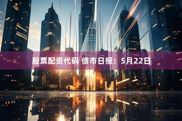 股票配资代码 债市日报：5月22日