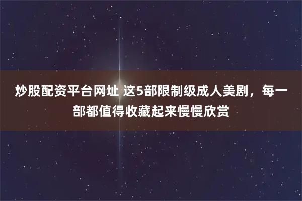 炒股配资平台网址 这5部限制级成人美剧，每一部都值得收藏起来慢慢欣赏