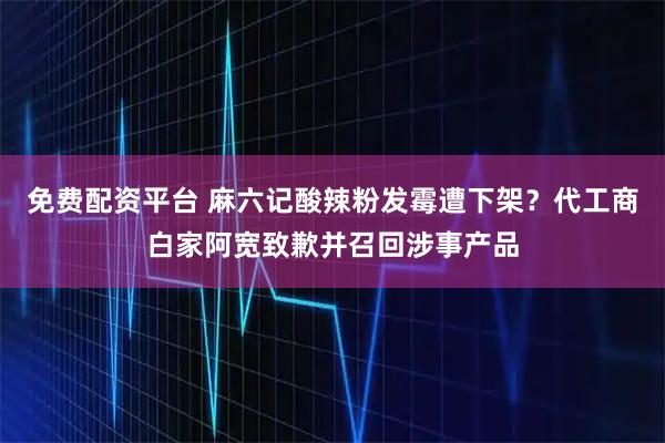 免费配资平台 麻六记酸辣粉发霉遭下架？代工商白家阿宽致歉并召回涉事产品